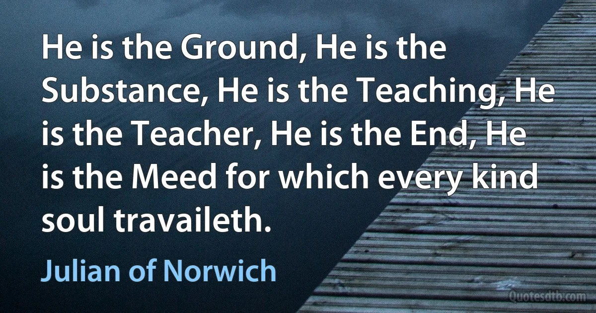 He is the Ground, He is the Substance, He is the Teaching, He is the Teacher, He is the End, He is the Meed for which every kind soul travaileth. (Julian of Norwich)