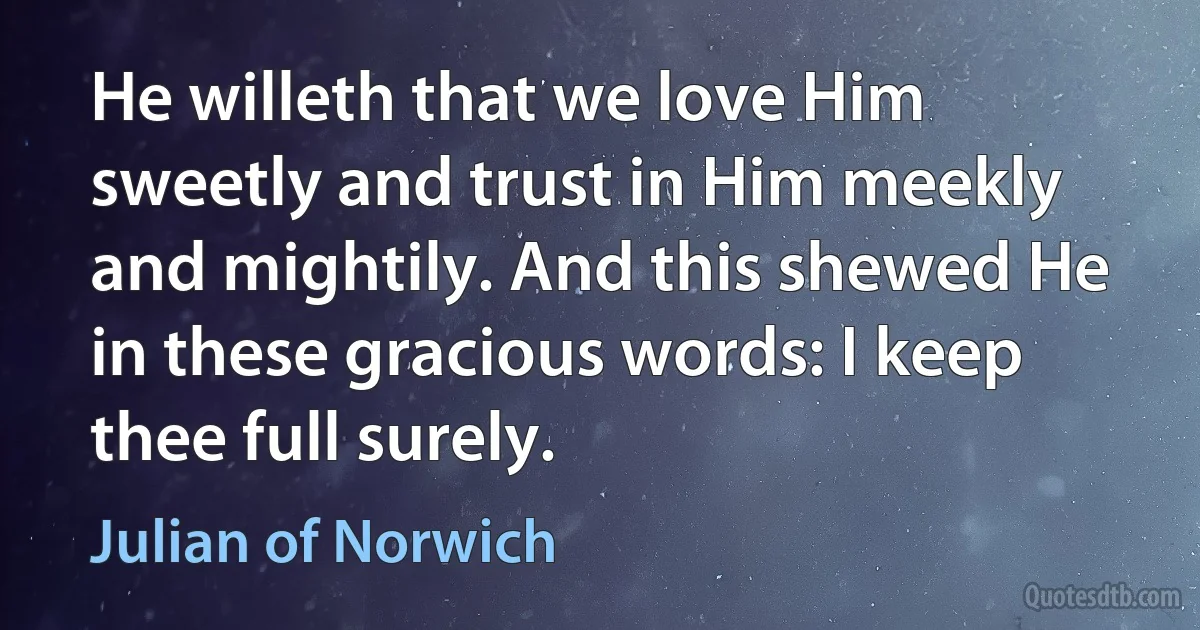 He willeth that we love Him sweetly and trust in Him meekly and mightily. And this shewed He in these gracious words: I keep thee full surely. (Julian of Norwich)