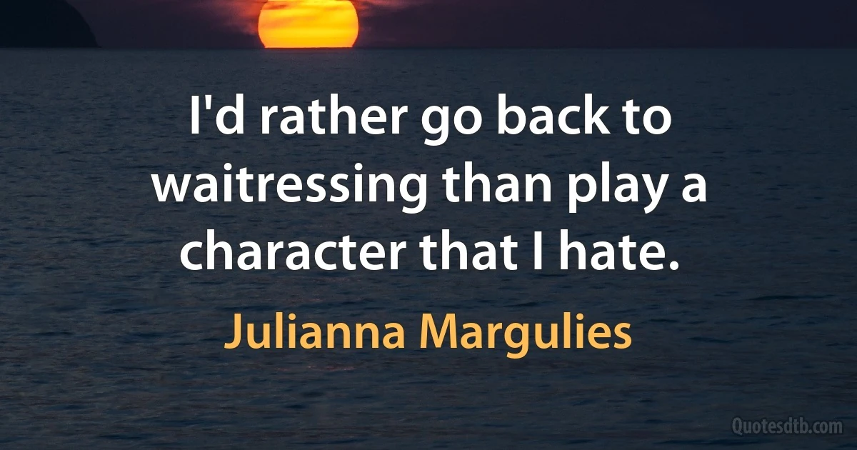 I'd rather go back to waitressing than play a character that I hate. (Julianna Margulies)