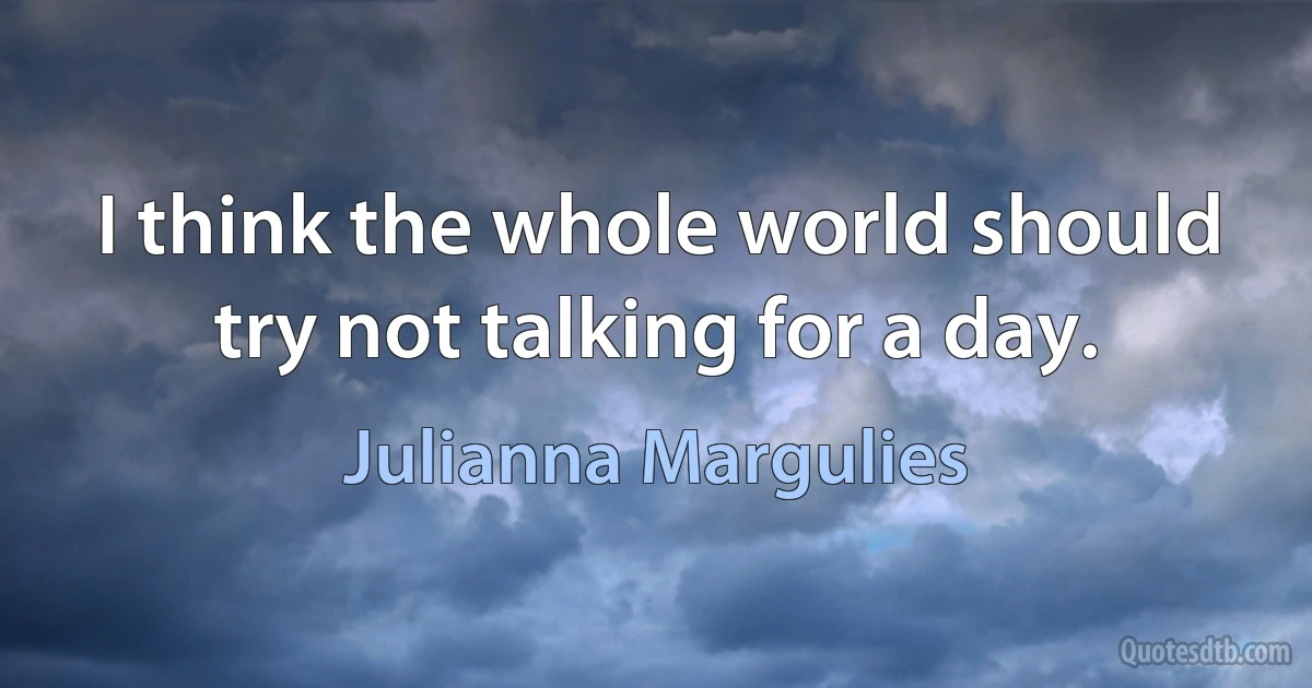 I think the whole world should try not talking for a day. (Julianna Margulies)