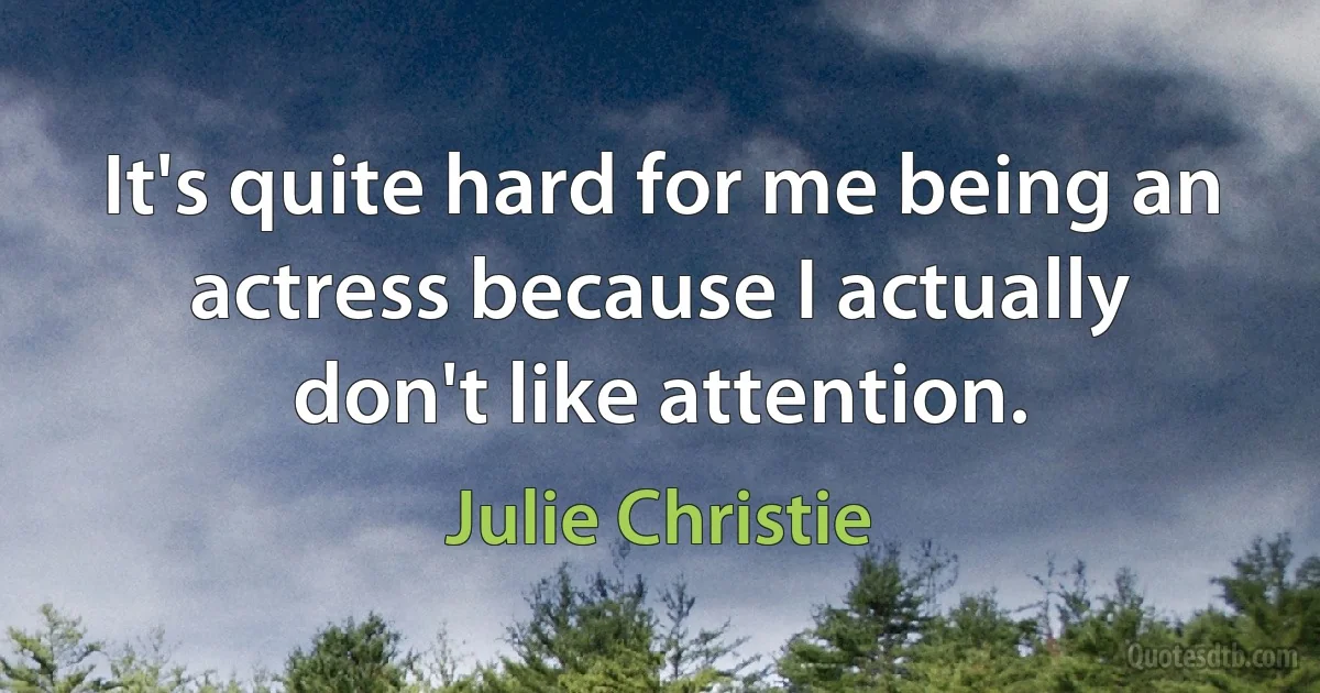 It's quite hard for me being an actress because I actually don't like attention. (Julie Christie)