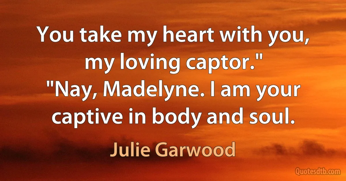 You take my heart with you, my loving captor."
"Nay, Madelyne. I am your captive in body and soul. (Julie Garwood)