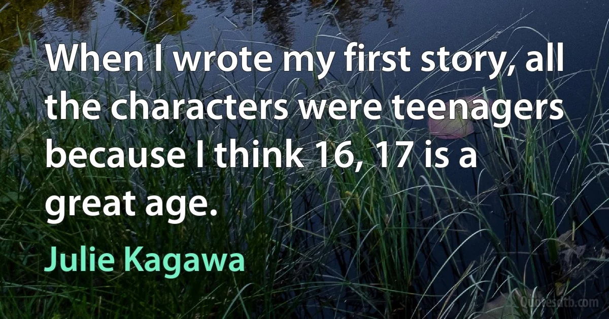 When I wrote my first story, all the characters were teenagers because I think 16, 17 is a great age. (Julie Kagawa)