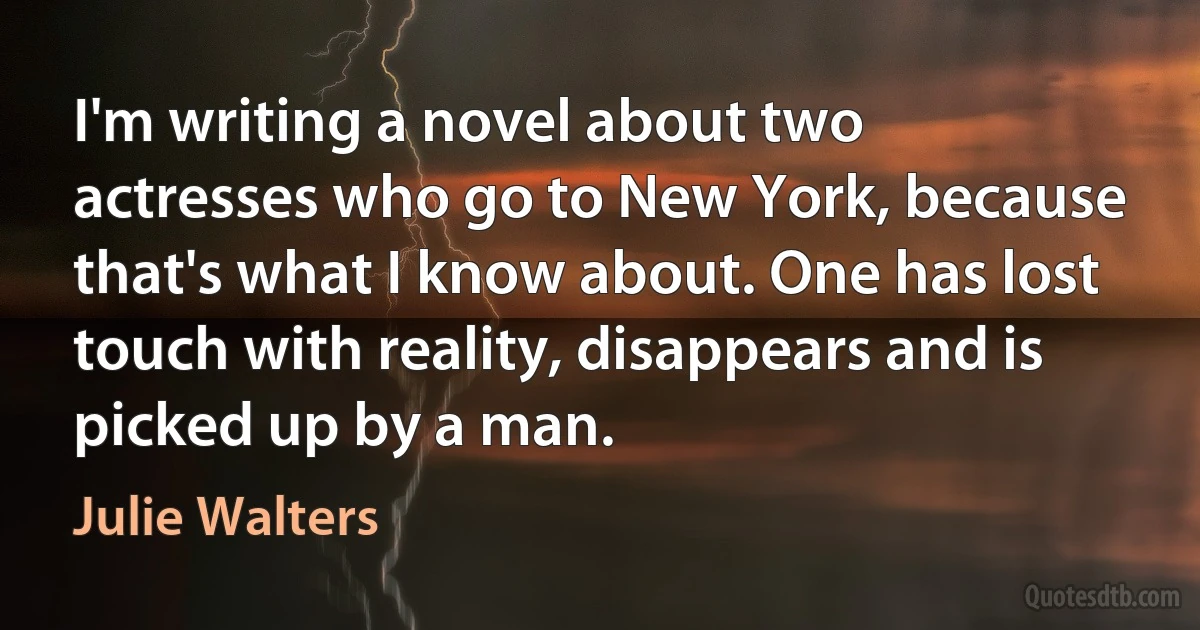 I'm writing a novel about two actresses who go to New York, because that's what I know about. One has lost touch with reality, disappears and is picked up by a man. (Julie Walters)