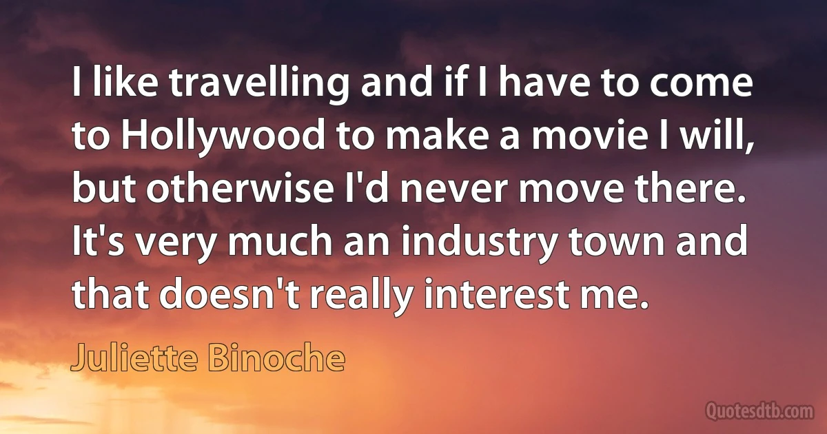 I like travelling and if I have to come to Hollywood to make a movie I will, but otherwise I'd never move there. It's very much an industry town and that doesn't really interest me. (Juliette Binoche)