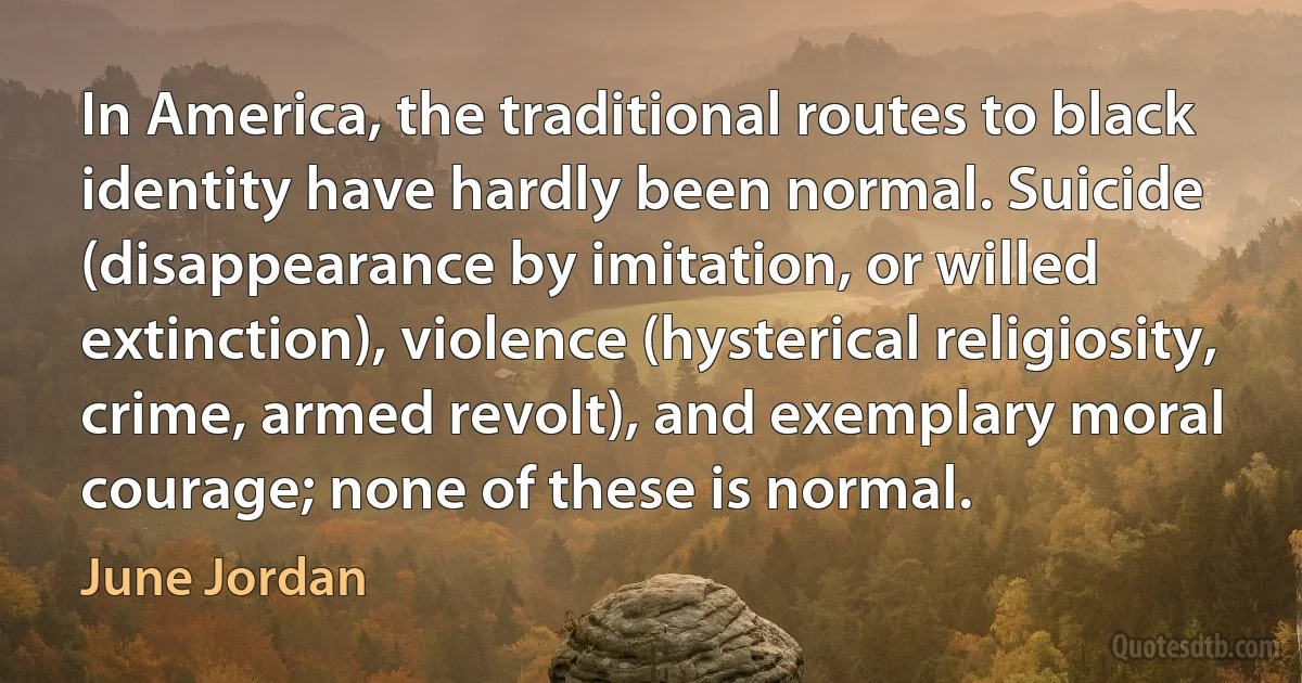 In America, the traditional routes to black identity have hardly been normal. Suicide (disappearance by imitation, or willed extinction), violence (hysterical religiosity, crime, armed revolt), and exemplary moral courage; none of these is normal. (June Jordan)