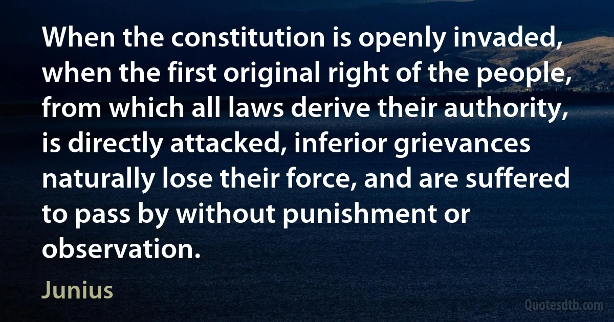 When the constitution is openly invaded, when the first original right of the people, from which all laws derive their authority, is directly attacked, inferior grievances naturally lose their force, and are suffered to pass by without punishment or observation. (Junius)