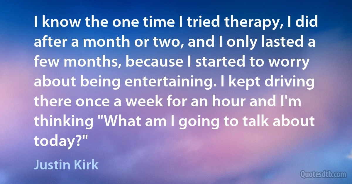 I know the one time I tried therapy, I did after a month or two, and I only lasted a few months, because I started to worry about being entertaining. I kept driving there once a week for an hour and I'm thinking "What am I going to talk about today?" (Justin Kirk)