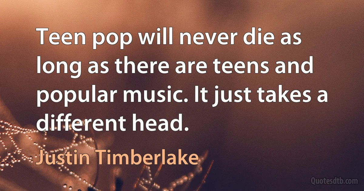 Teen pop will never die as long as there are teens and popular music. It just takes a different head. (Justin Timberlake)