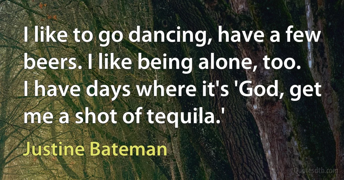 I like to go dancing, have a few beers. I like being alone, too. I have days where it's 'God, get me a shot of tequila.' (Justine Bateman)