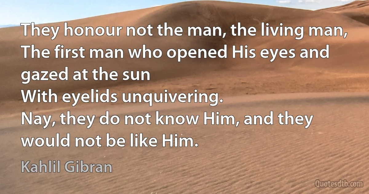 They honour not the man, the living man,
The first man who opened His eyes and gazed at the sun
With eyelids unquivering.
Nay, they do not know Him, and they would not be like Him. (Kahlil Gibran)