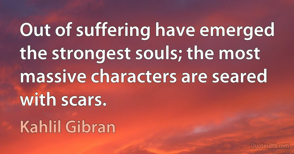 Out of suffering have emerged the strongest souls; the most massive characters are seared with scars. (Kahlil Gibran)