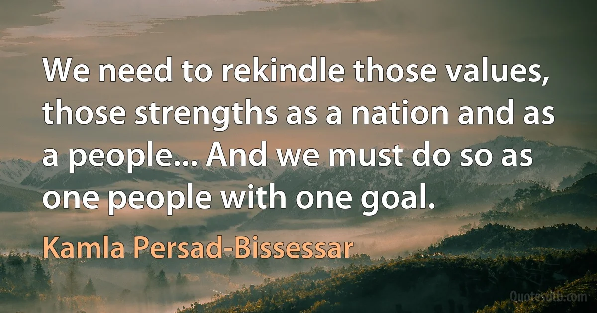 We need to rekindle those values, those strengths as a nation and as a people... And we must do so as one people with one goal. (Kamla Persad-Bissessar)