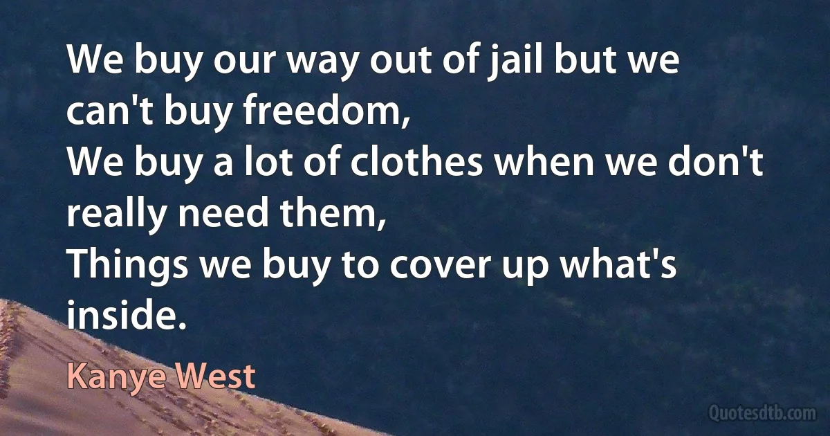 We buy our way out of jail but we can't buy freedom,
We buy a lot of clothes when we don't really need them,
Things we buy to cover up what's inside. (Kanye West)