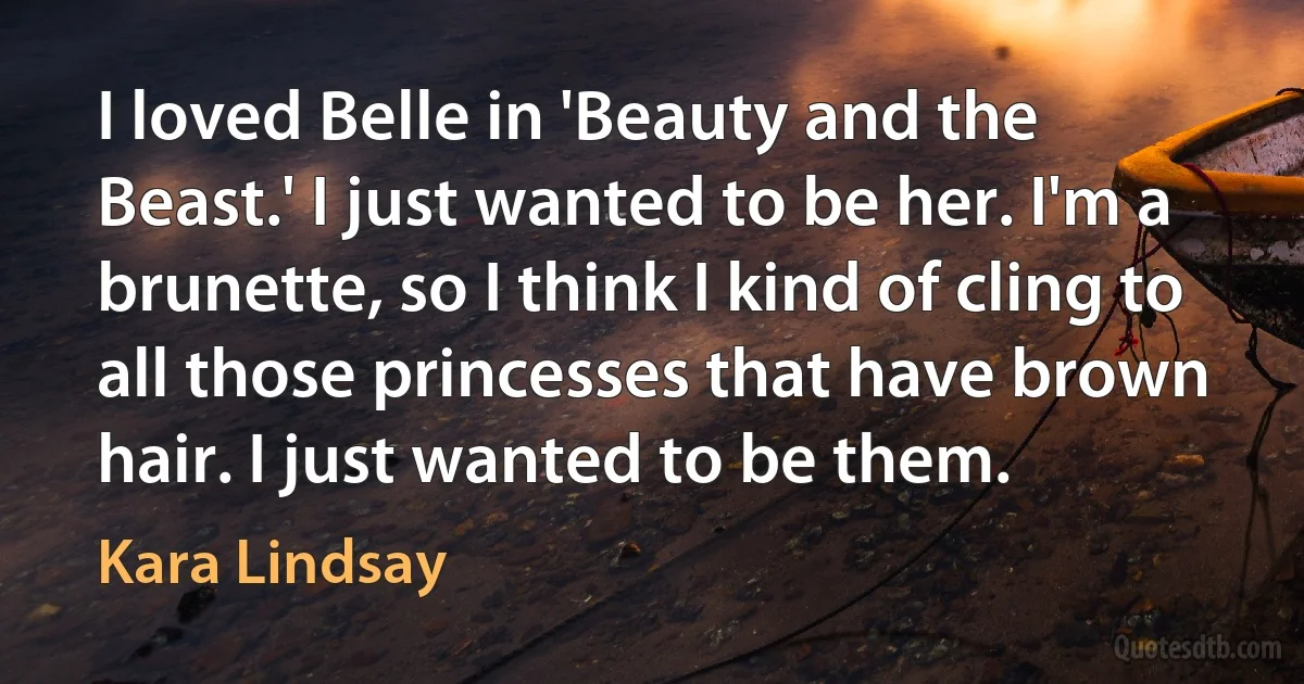 I loved Belle in 'Beauty and the Beast.' I just wanted to be her. I'm a brunette, so I think I kind of cling to all those princesses that have brown hair. I just wanted to be them. (Kara Lindsay)