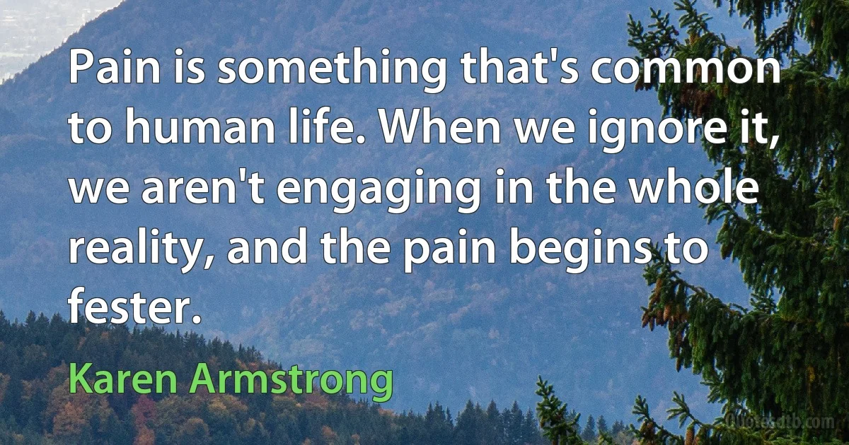 Pain is something that's common to human life. When we ignore it, we aren't engaging in the whole reality, and the pain begins to fester. (Karen Armstrong)