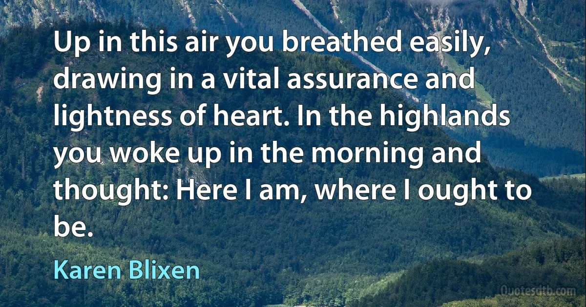 Up in this air you breathed easily, drawing in a vital assurance and lightness of heart. In the highlands you woke up in the morning and thought: Here I am, where I ought to be. (Karen Blixen)