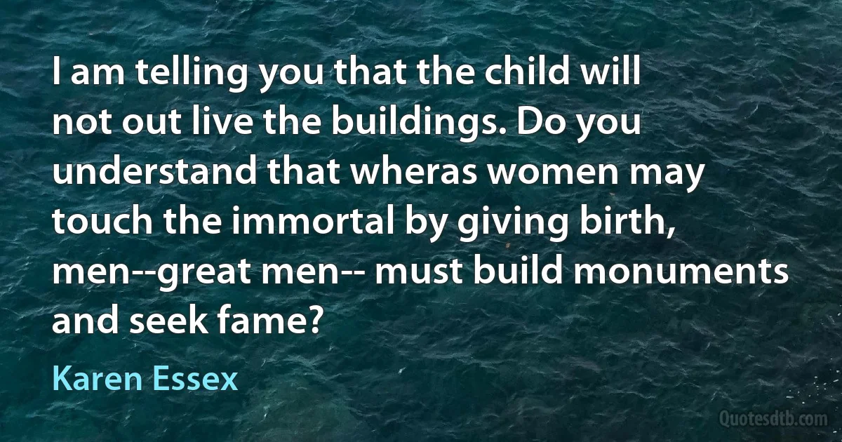 I am telling you that the child will not out live the buildings. Do you understand that wheras women may touch the immortal by giving birth, men--great men-- must build monuments and seek fame? (Karen Essex)