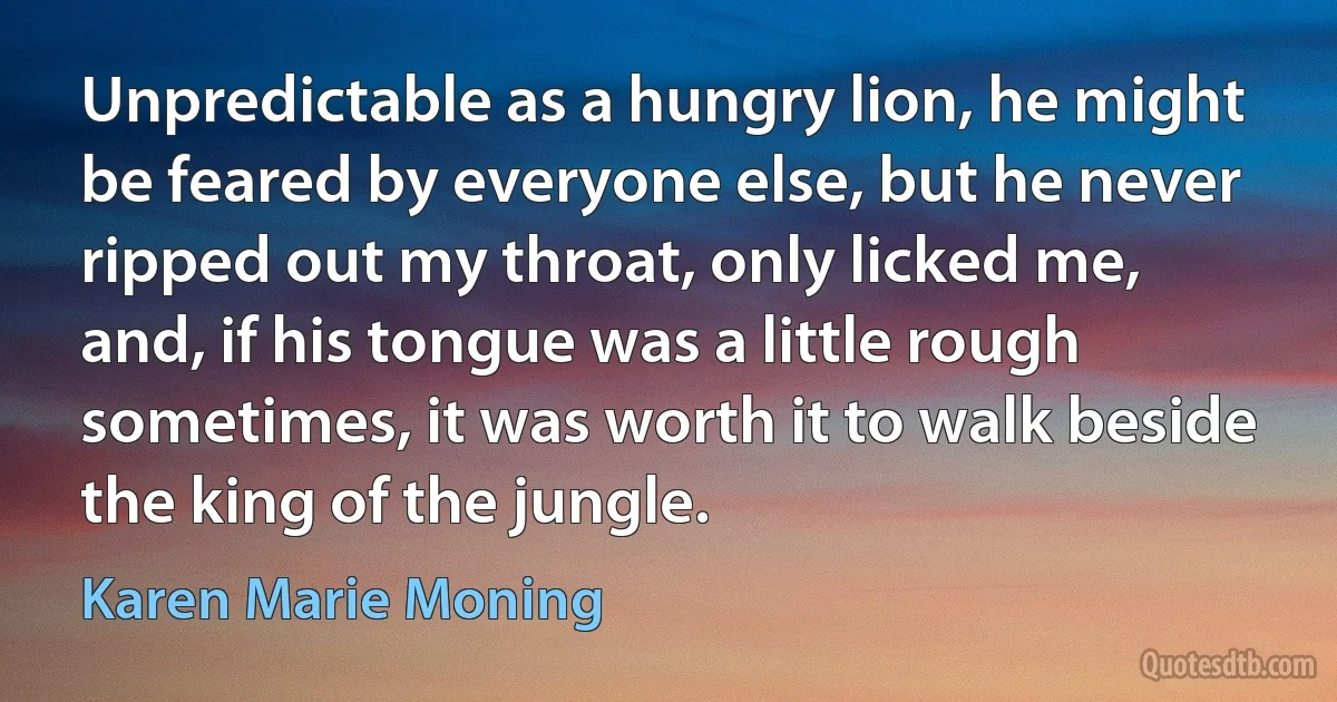 Unpredictable as a hungry lion, he might be feared by everyone else, but he never ripped out my throat, only licked me, and, if his tongue was a little rough sometimes, it was worth it to walk beside the king of the jungle. (Karen Marie Moning)