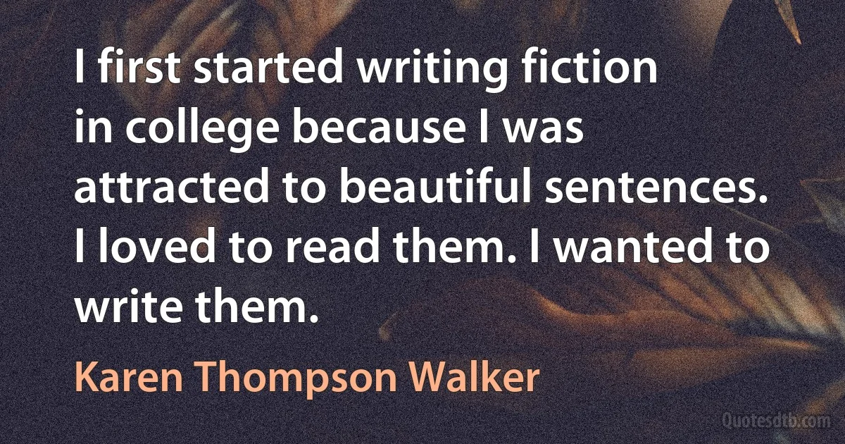 I first started writing fiction in college because I was attracted to beautiful sentences. I loved to read them. I wanted to write them. (Karen Thompson Walker)