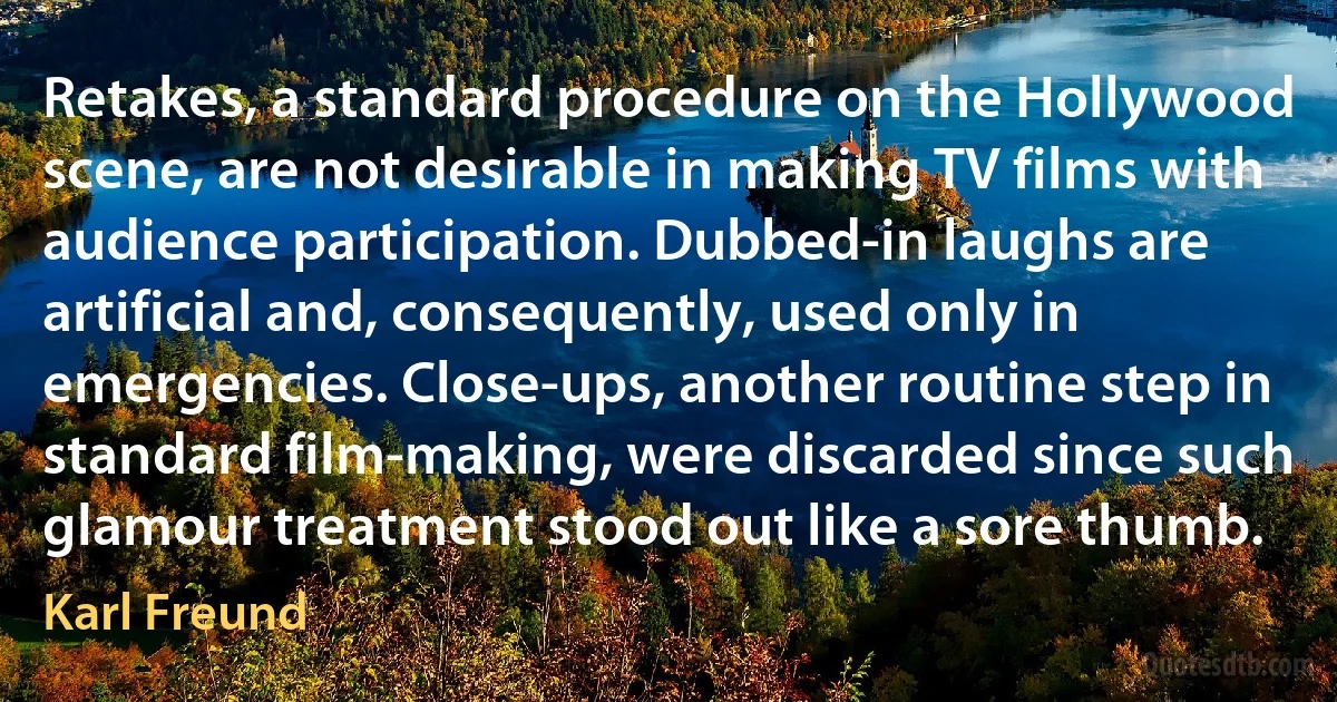 Retakes, a standard procedure on the Hollywood scene, are not desirable in making TV films with audience participation. Dubbed-in laughs are artificial and, consequently, used only in emergencies. Close-ups, another routine step in standard film-making, were discarded since such glamour treatment stood out like a sore thumb. (Karl Freund)