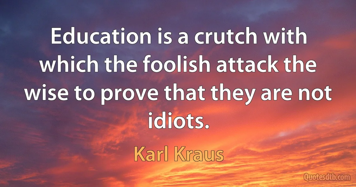 Education is a crutch with which the foolish attack the wise to prove that they are not idiots. (Karl Kraus)