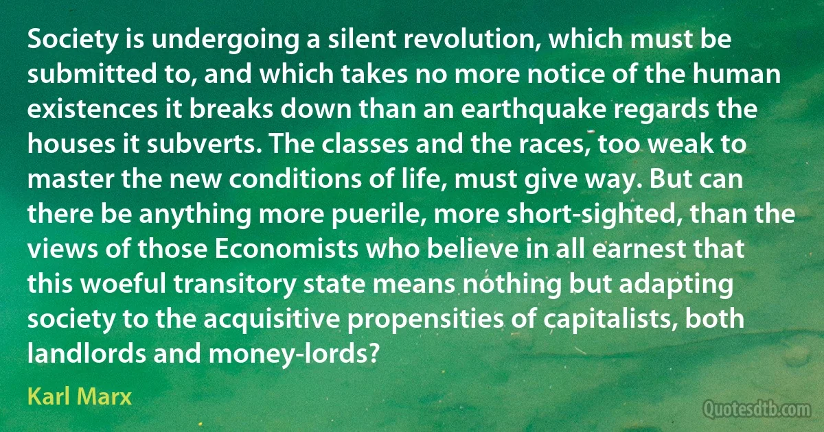 Society is undergoing a silent revolution, which must be submitted to, and which takes no more notice of the human existences it breaks down than an earthquake regards the houses it subverts. The classes and the races, too weak to master the new conditions of life, must give way. But can there be anything more puerile, more short-sighted, than the views of those Economists who believe in all earnest that this woeful transitory state means nothing but adapting society to the acquisitive propensities of capitalists, both landlords and money-lords? (Karl Marx)