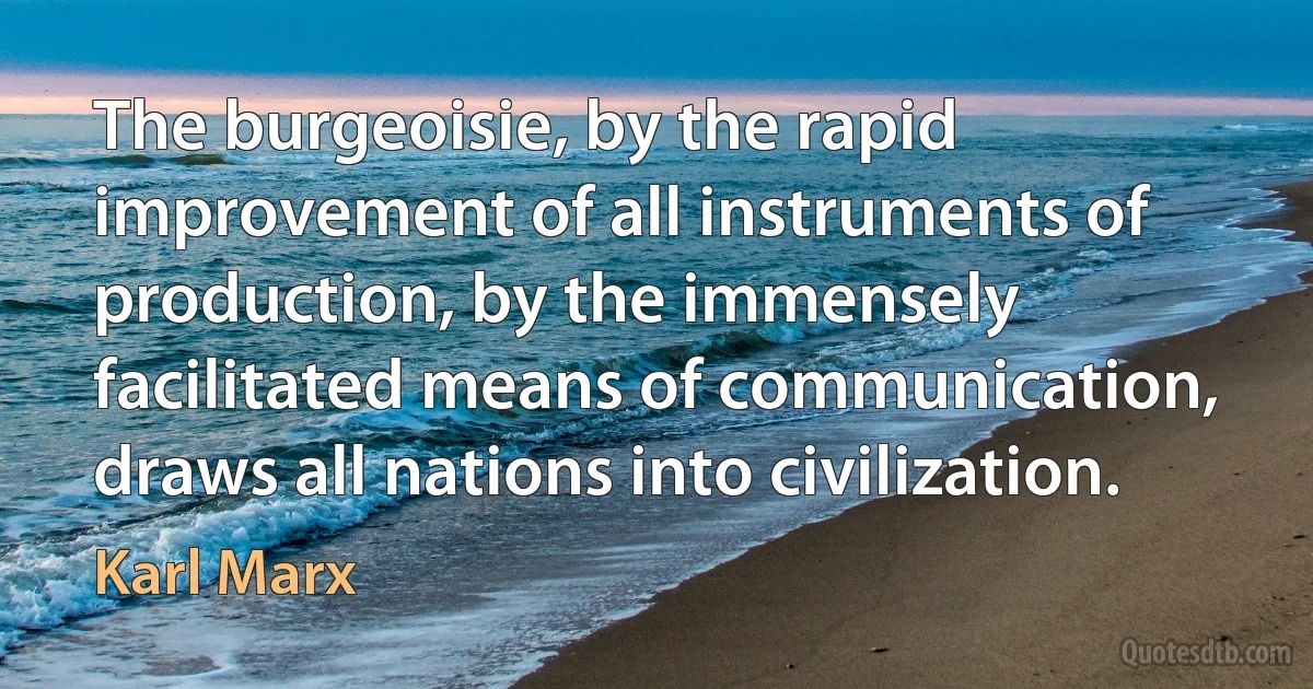 The burgeoisie, by the rapid improvement of all instruments of production, by the immensely facilitated means of communication, draws all nations into civilization. (Karl Marx)