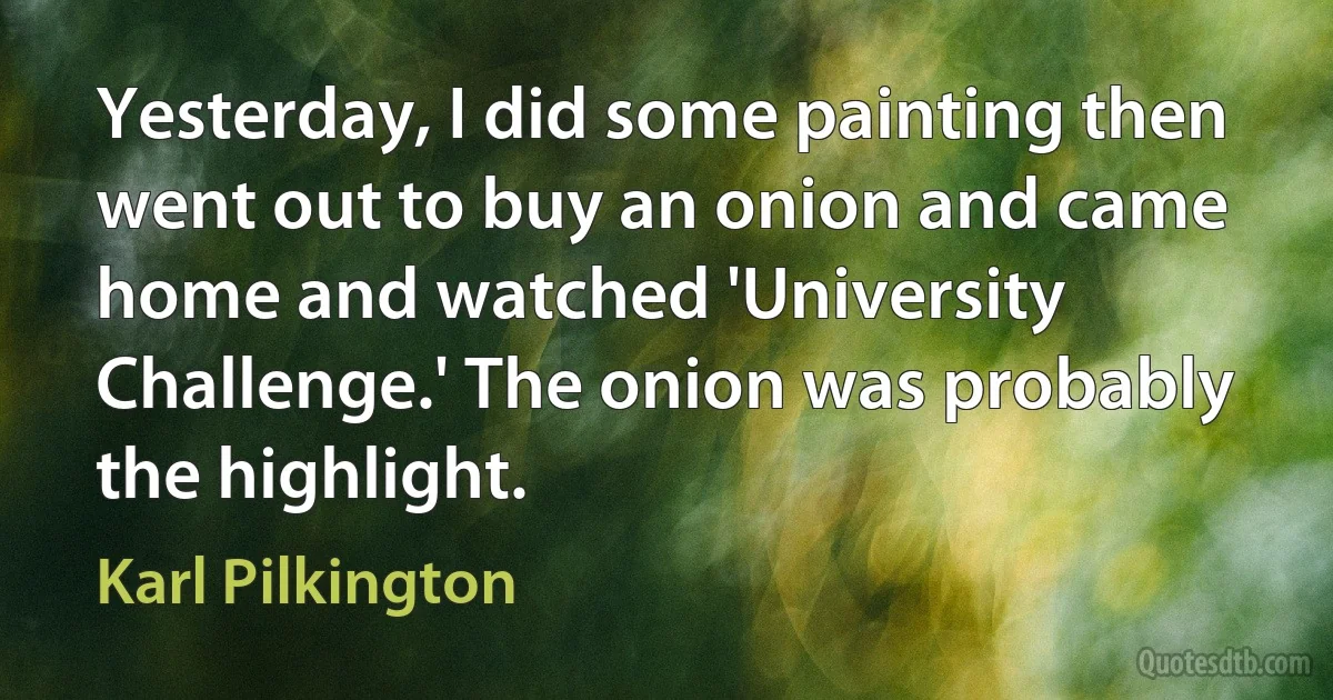 Yesterday, I did some painting then went out to buy an onion and came home and watched 'University Challenge.' The onion was probably the highlight. (Karl Pilkington)