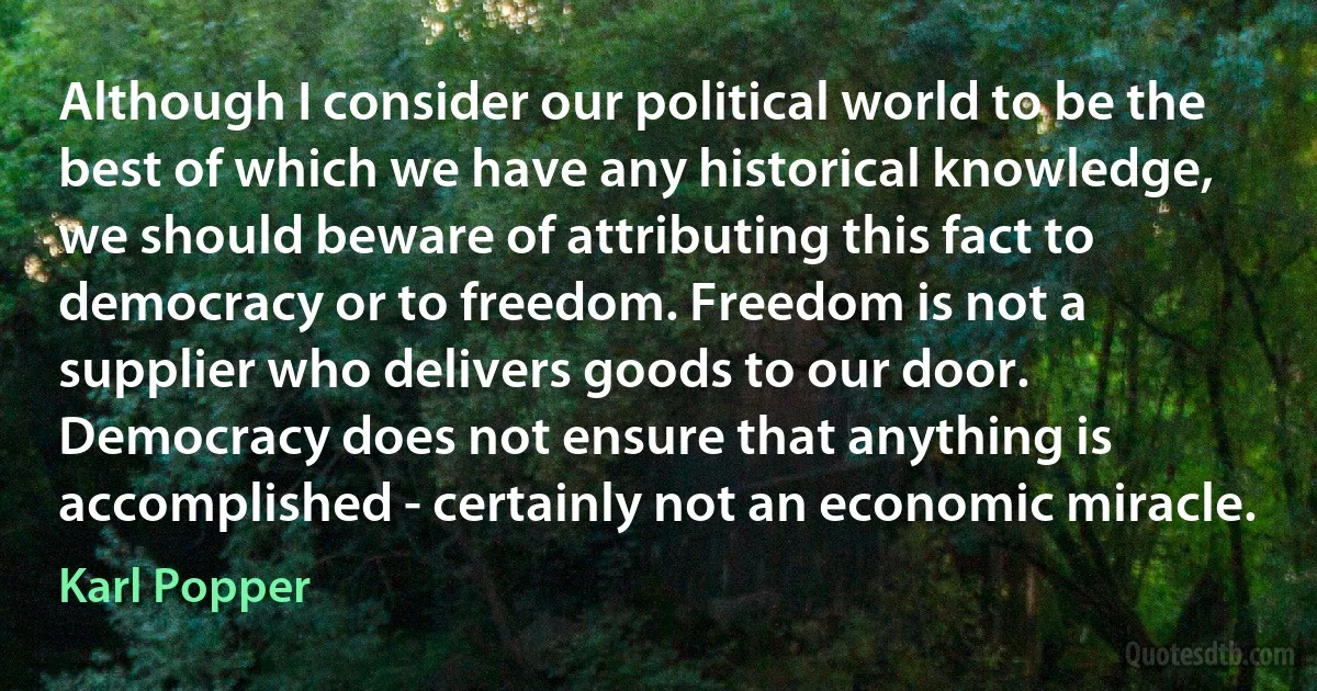 Although I consider our political world to be the best of which we have any historical knowledge, we should beware of attributing this fact to democracy or to freedom. Freedom is not a supplier who delivers goods to our door. Democracy does not ensure that anything is accomplished - certainly not an economic miracle. (Karl Popper)