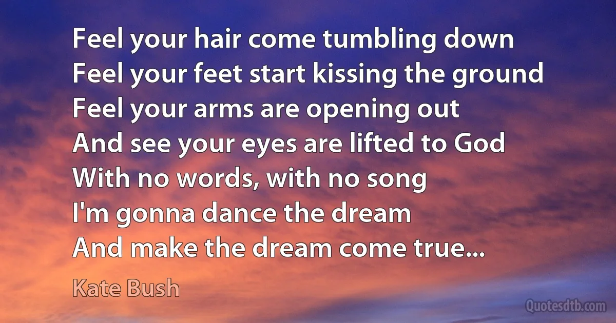 Feel your hair come tumbling down
Feel your feet start kissing the ground
Feel your arms are opening out
And see your eyes are lifted to God
With no words, with no song
I'm gonna dance the dream
And make the dream come true... (Kate Bush)