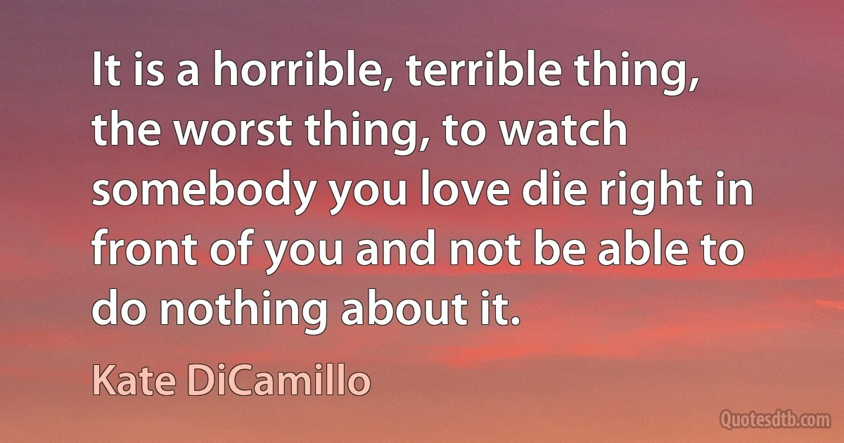 It is a horrible, terrible thing, the worst thing, to watch somebody you love die right in front of you and not be able to do nothing about it. (Kate DiCamillo)