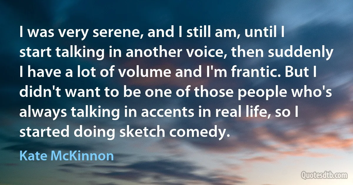 I was very serene, and I still am, until I start talking in another voice, then suddenly I have a lot of volume and I'm frantic. But I didn't want to be one of those people who's always talking in accents in real life, so I started doing sketch comedy. (Kate McKinnon)