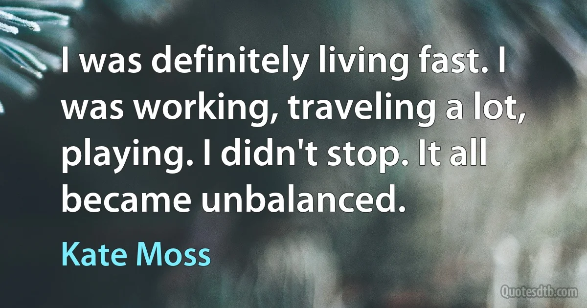 I was definitely living fast. I was working, traveling a lot, playing. I didn't stop. It all became unbalanced. (Kate Moss)