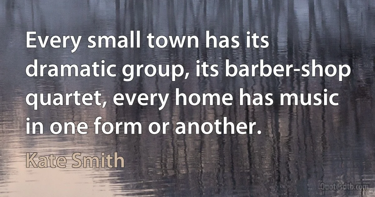 Every small town has its dramatic group, its barber-shop quartet, every home has music in one form or another. (Kate Smith)