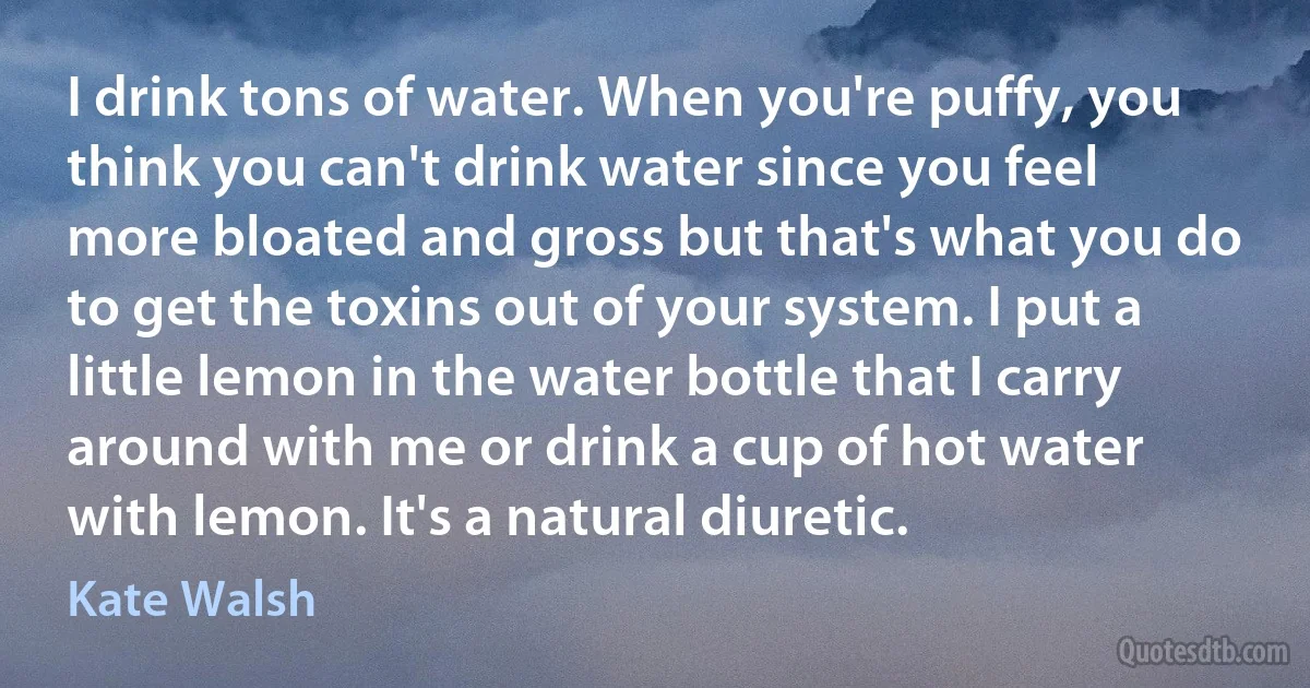 I drink tons of water. When you're puffy, you think you can't drink water since you feel more bloated and gross but that's what you do to get the toxins out of your system. I put a little lemon in the water bottle that I carry around with me or drink a cup of hot water with lemon. It's a natural diuretic. (Kate Walsh)