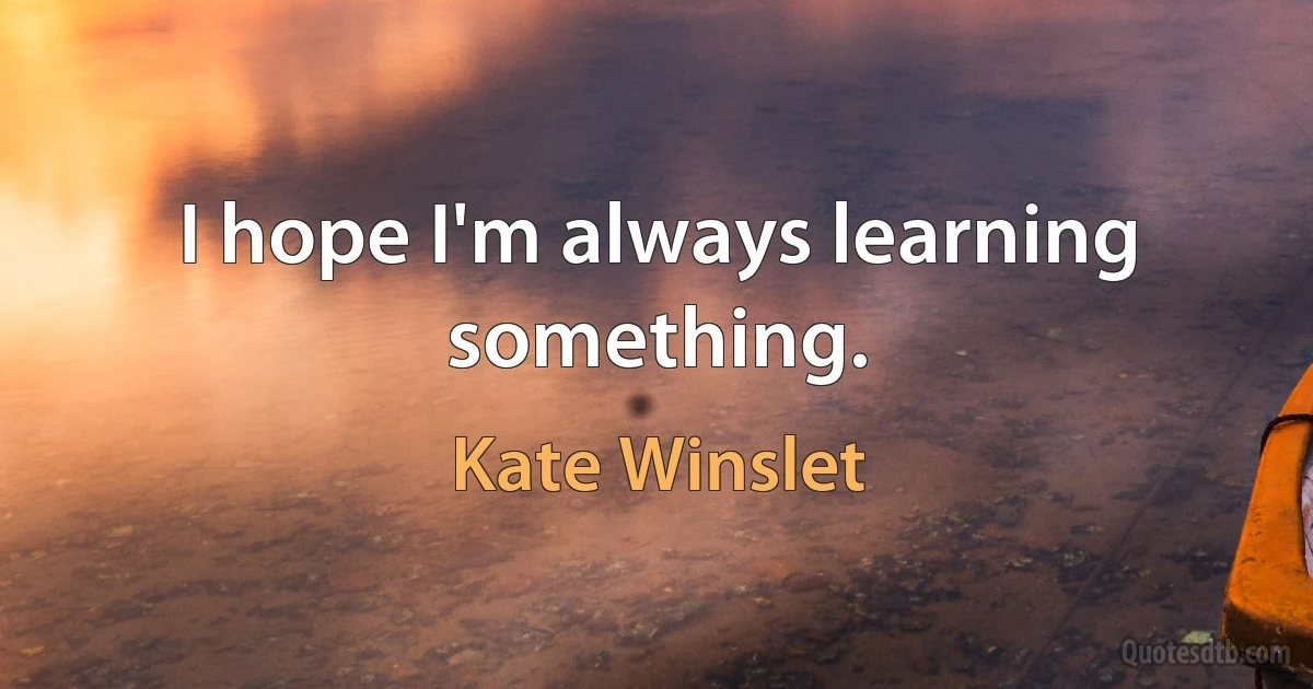 I hope I'm always learning something. (Kate Winslet)