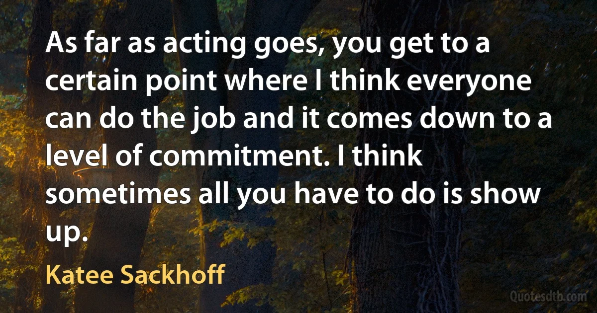 As far as acting goes, you get to a certain point where I think everyone can do the job and it comes down to a level of commitment. I think sometimes all you have to do is show up. (Katee Sackhoff)