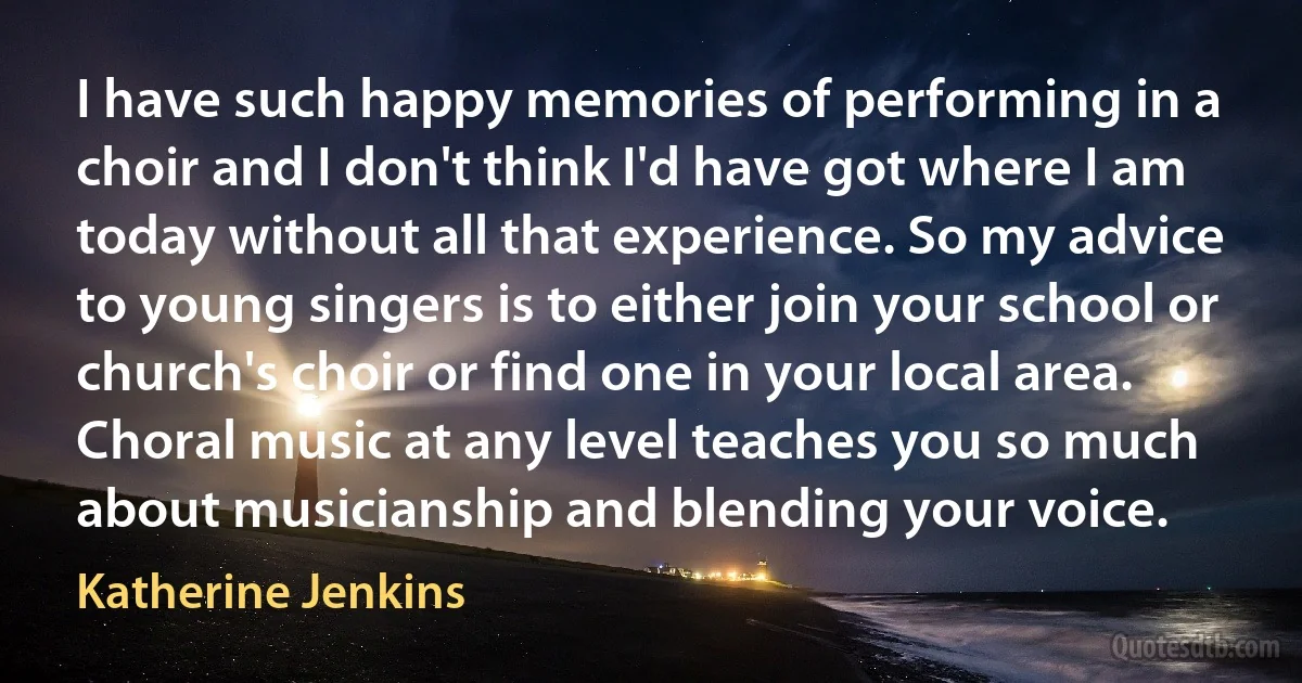 I have such happy memories of performing in a choir and I don't think I'd have got where I am today without all that experience. So my advice to young singers is to either join your school or church's choir or find one in your local area. Choral music at any level teaches you so much about musicianship and blending your voice. (Katherine Jenkins)