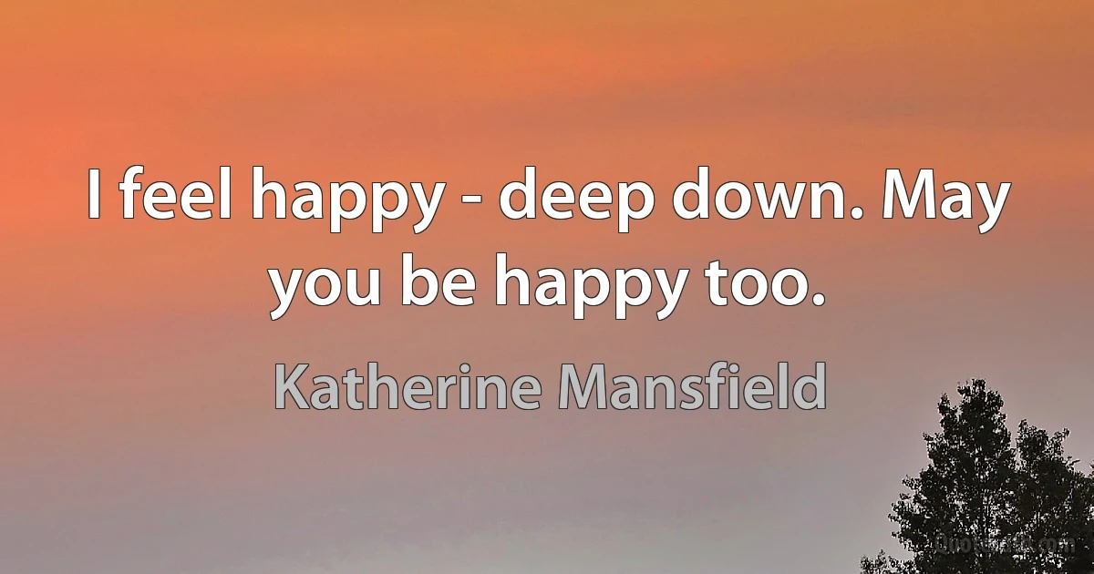 I feel happy - deep down. May you be happy too. (Katherine Mansfield)