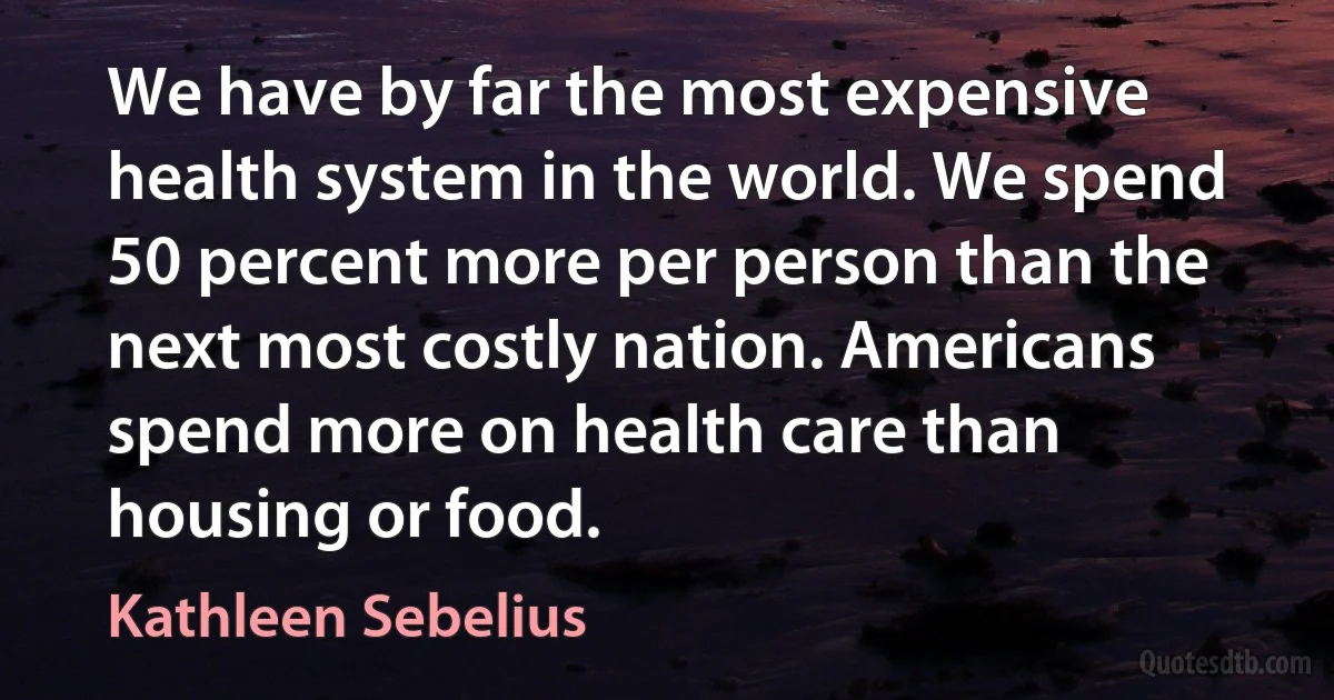 We have by far the most expensive health system in the world. We spend 50 percent more per person than the next most costly nation. Americans spend more on health care than housing or food. (Kathleen Sebelius)