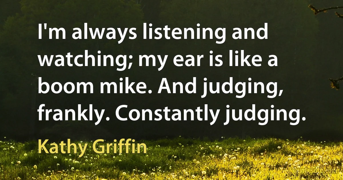 I'm always listening and watching; my ear is like a boom mike. And judging, frankly. Constantly judging. (Kathy Griffin)