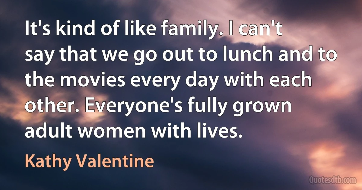 It's kind of like family. I can't say that we go out to lunch and to the movies every day with each other. Everyone's fully grown adult women with lives. (Kathy Valentine)