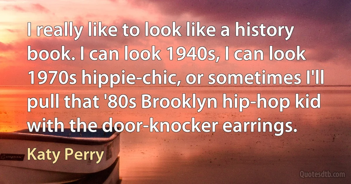 I really like to look like a history book. I can look 1940s, I can look 1970s hippie-chic, or sometimes I'll pull that '80s Brooklyn hip-hop kid with the door-knocker earrings. (Katy Perry)