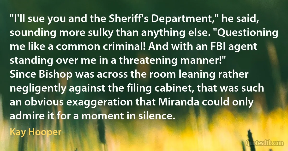 "I'll sue you and the Sheriff's Department," he said, sounding more sulky than anything else. "Questioning me like a common criminal! And with an FBI agent standing over me in a threatening manner!"
Since Bishop was across the room leaning rather negligently against the filing cabinet, that was such an obvious exaggeration that Miranda could only admire it for a moment in silence. (Kay Hooper)