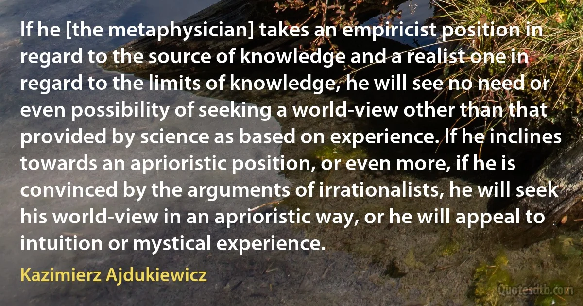 If he [the metaphysician] takes an empiricist position in regard to the source of knowledge and a realist one in regard to the limits of knowledge, he will see no need or even possibility of seeking a world-view other than that provided by science as based on experience. If he inclines towards an aprioristic position, or even more, if he is convinced by the arguments of irrationalists, he will seek his world-view in an aprioristic way, or he will appeal to intuition or mystical experience. (Kazimierz Ajdukiewicz)