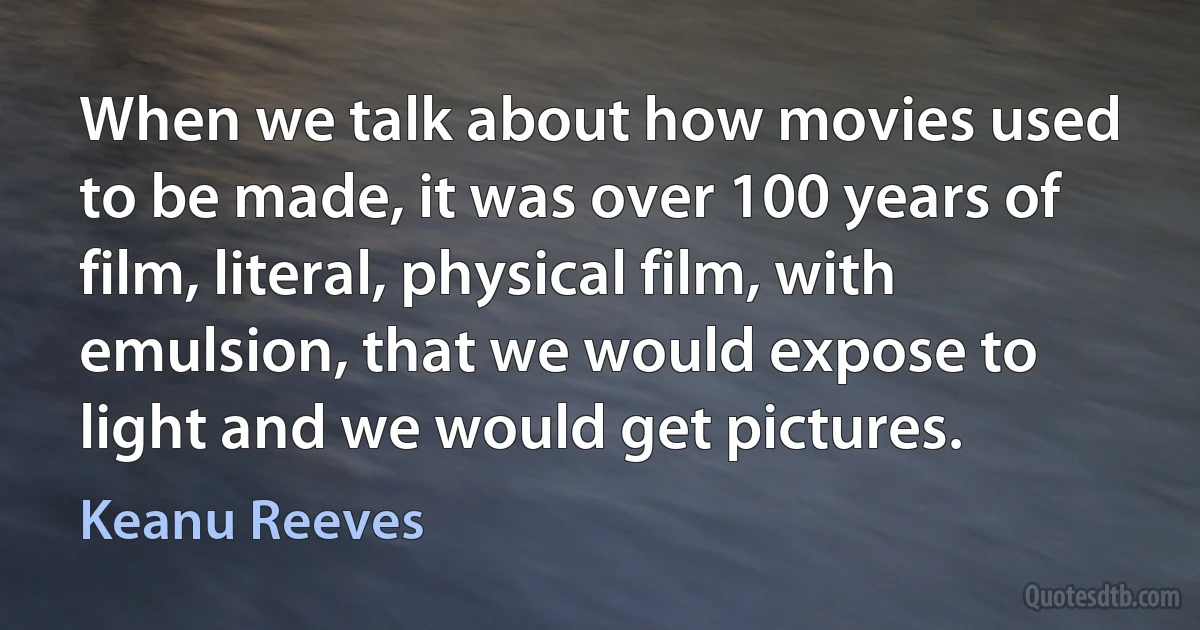 When we talk about how movies used to be made, it was over 100 years of film, literal, physical film, with emulsion, that we would expose to light and we would get pictures. (Keanu Reeves)