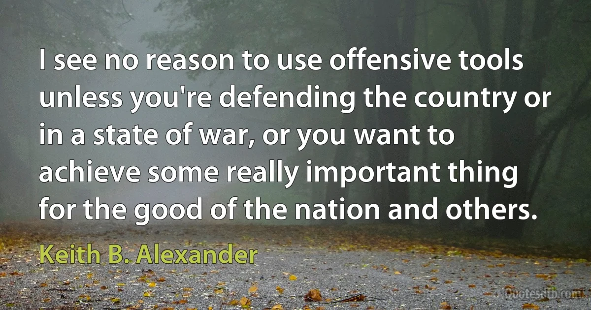 I see no reason to use offensive tools unless you're defending the country or in a state of war, or you want to achieve some really important thing for the good of the nation and others. (Keith B. Alexander)