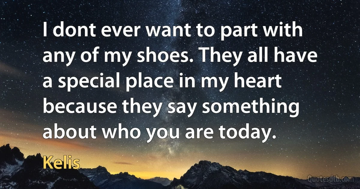 I dont ever want to part with any of my shoes. They all have a special place in my heart because they say something about who you are today. (Kelis)