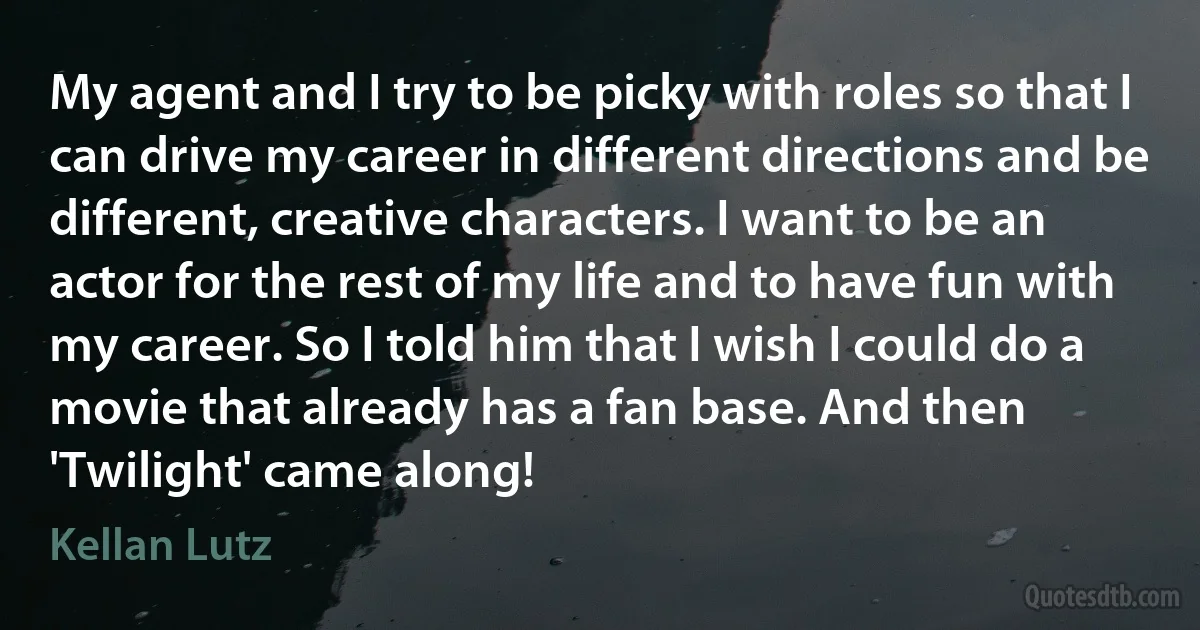 My agent and I try to be picky with roles so that I can drive my career in different directions and be different, creative characters. I want to be an actor for the rest of my life and to have fun with my career. So I told him that I wish I could do a movie that already has a fan base. And then 'Twilight' came along! (Kellan Lutz)